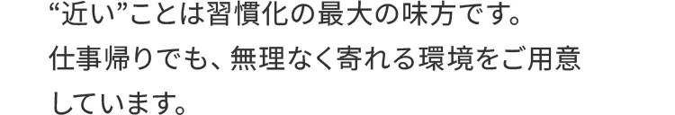 “近い”ことは習慣化の最大の味方です。仕事帰りでも、無理なく寄れる環境をご用意しています。
